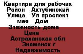Квартира для рабочих › Район ­ Ахтубинский › Улица ­ Ул.проспект 9 мая › Дом ­ 61 › Этажность дома ­ 5 › Цена ­ 500 - Астраханская обл., Знаменск г. Недвижимость » Квартиры аренда   . Астраханская обл.,Знаменск г.